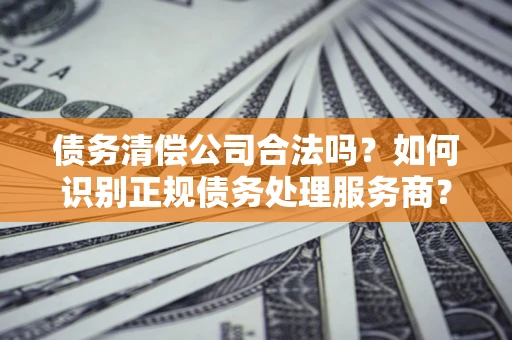 北京债务清偿公司合法吗？如何识别正规债务处理服务商？