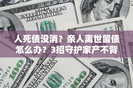 北京人死债没消？亲人离世留债怎么办？3招守护家产不背锅