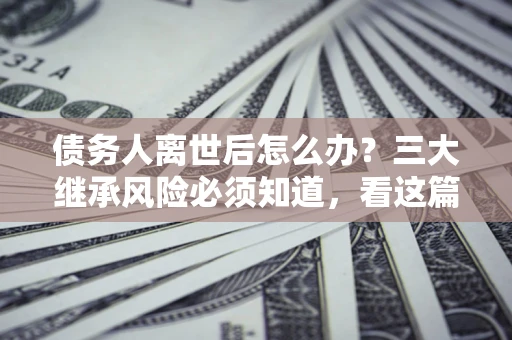 北京债务人离世后怎么办？三大继承风险必须知道，看这篇就够了