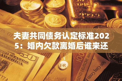 北京夫妻共同债务认定标准2025：婚内欠款离婚后谁来还？