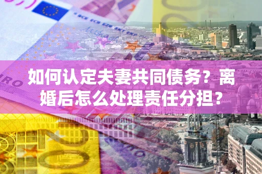 北京如何认定夫妻共同债务？离婚后怎么处理责任分担？