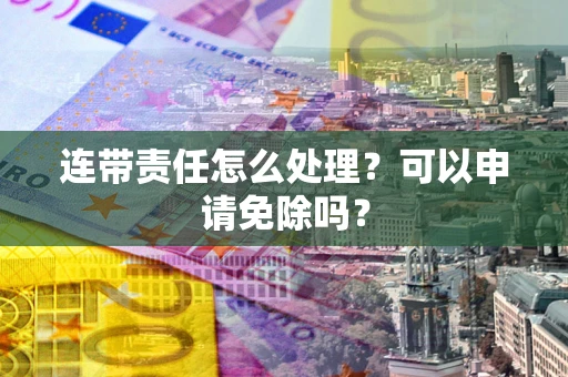 北京连带责任怎么处理？可以申请免除吗？